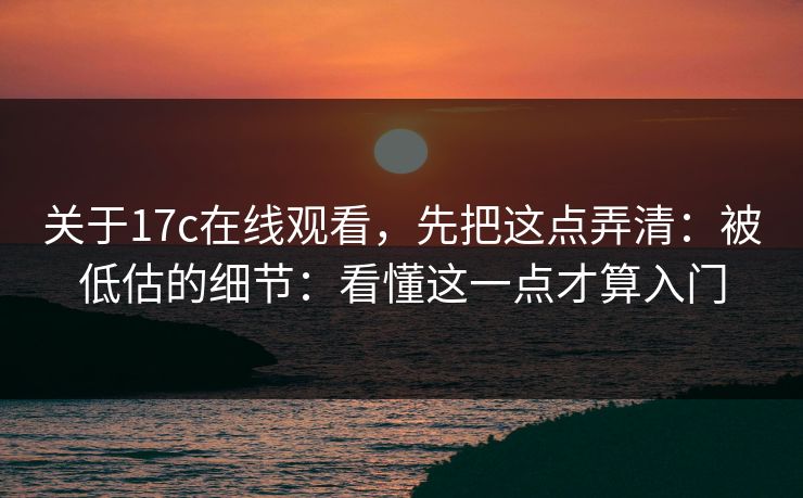关于17c在线观看，先把这点弄清：被低估的细节：看懂这一点才算入门