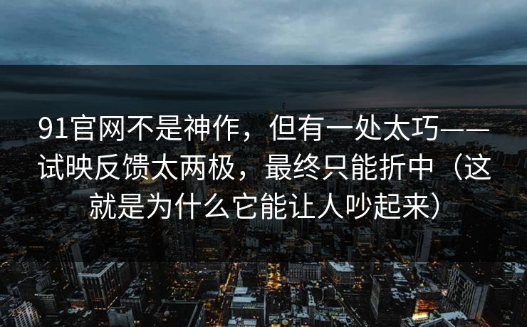 91官网不是神作，但有一处太巧——试映反馈太两极，最终只能折中（这就是为什么它能让人吵起来）