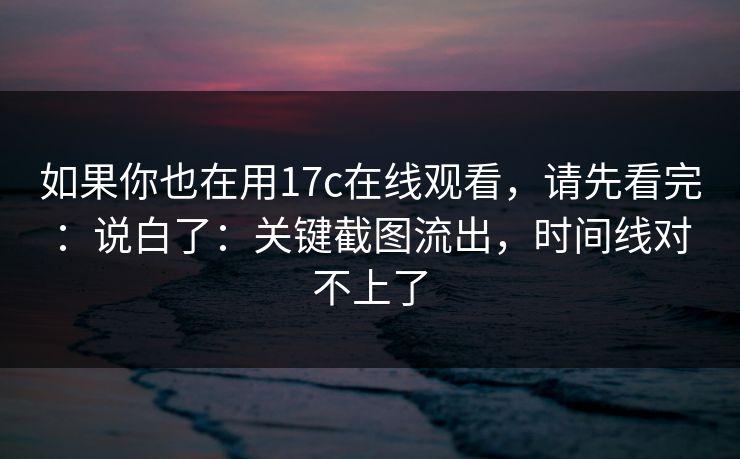 如果你也在用17c在线观看，请先看完：说白了：关键截图流出，时间线对不上了
