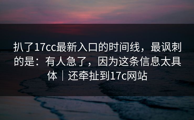 扒了17cc最新入口的时间线，最讽刺的是：有人急了，因为这条信息太具体｜还牵扯到17c网站