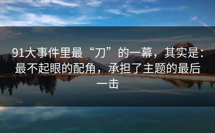 91大事件里最“刀”的一幕，其实是：最不起眼的配角，承担了主题的最后一击