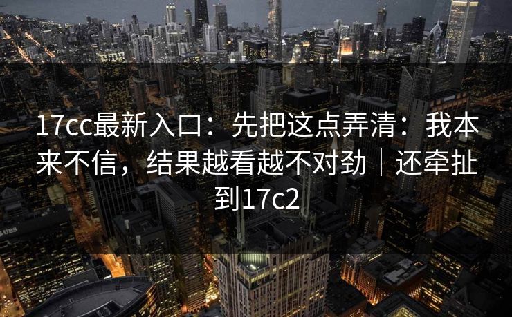 17cc最新入口：先把这点弄清：我本来不信，结果越看越不对劲｜还牵扯到17c2