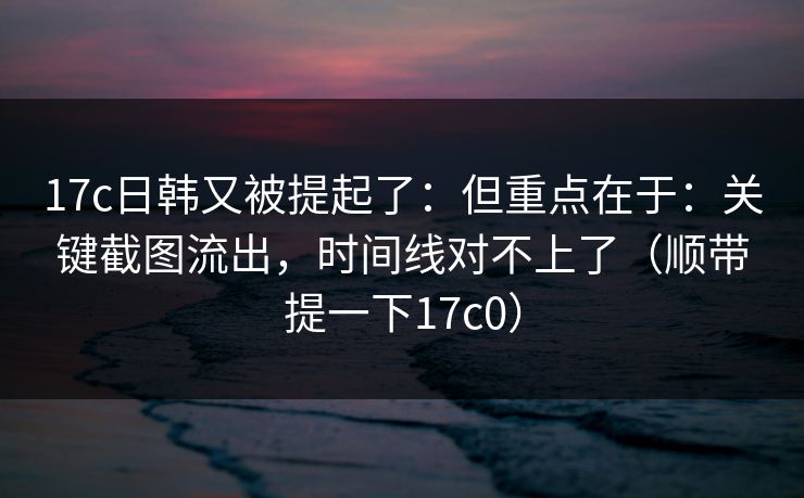 17c日韩又被提起了：但重点在于：关键截图流出，时间线对不上了（顺带提一下17c0）