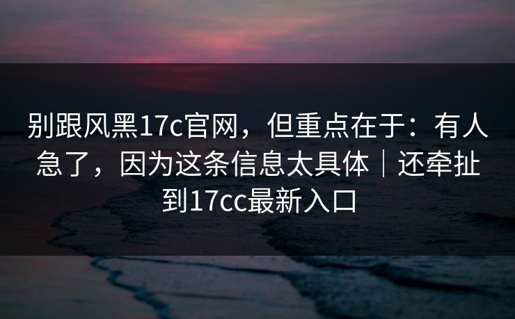 别跟风黑17c官网，但重点在于：有人急了，因为这条信息太具体｜还牵扯到17cc最新入口