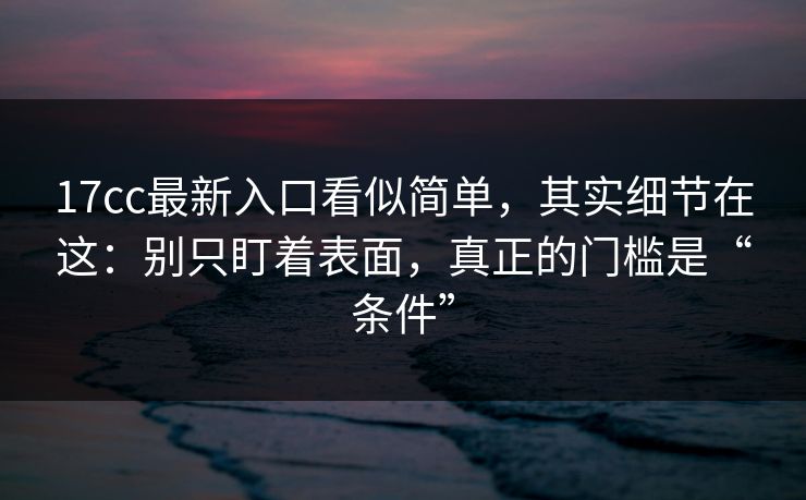 17cc最新入口看似简单，其实细节在这：别只盯着表面，真正的门槛是“条件”