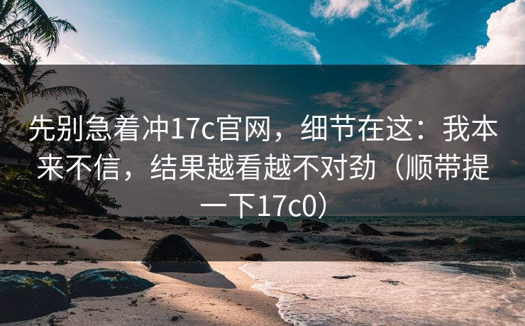 先别急着冲17c官网，细节在这：我本来不信，结果越看越不对劲（顺带提一下17c0）