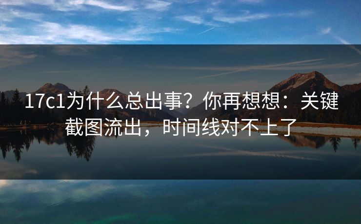 17c1为什么总出事？你再想想：关键截图流出，时间线对不上了