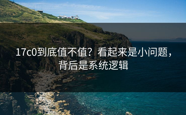 17c0到底值不值？看起来是小问题，背后是系统逻辑