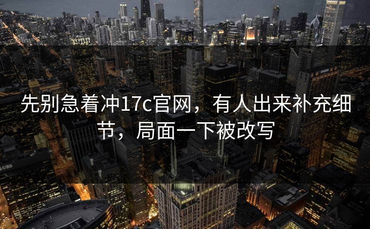 先别急着冲17c官网，有人出来补充细节，局面一下被改写