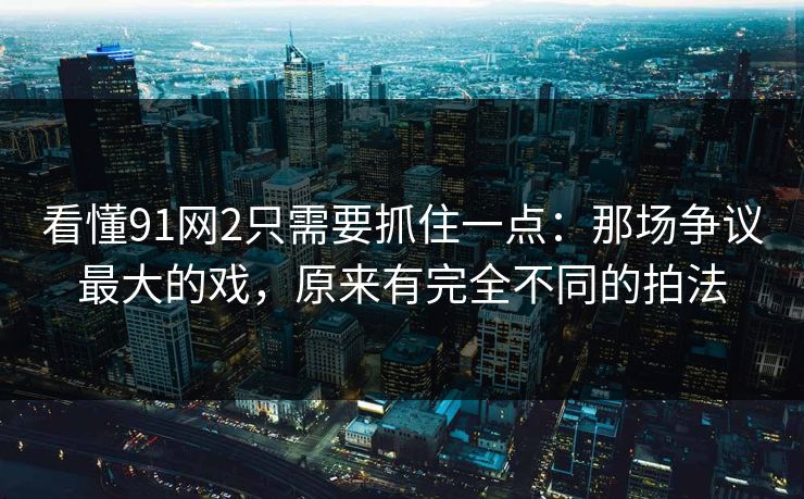 看懂91网2只需要抓住一点：那场争议最大的戏，原来有完全不同的拍法