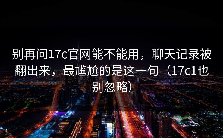别再问17c官网能不能用，聊天记录被翻出来，最尴尬的是这一句（17c1也别忽略）