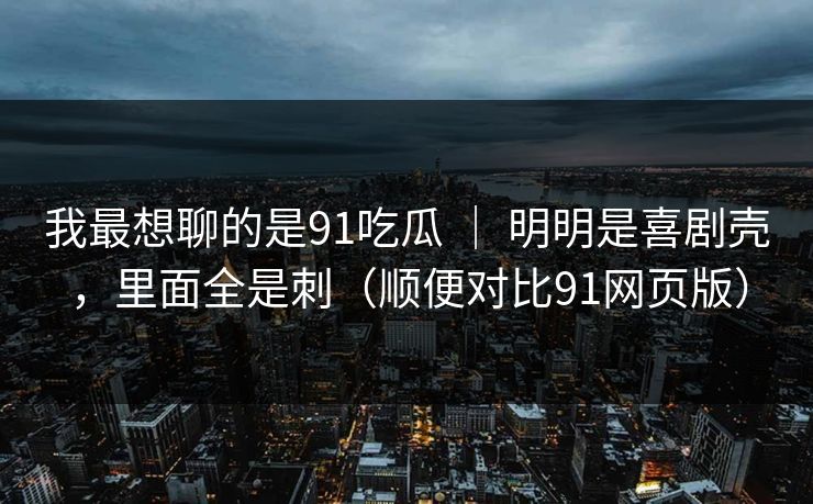我最想聊的是91吃瓜 ｜ 明明是喜剧壳，里面全是刺（顺便对比91网页版）