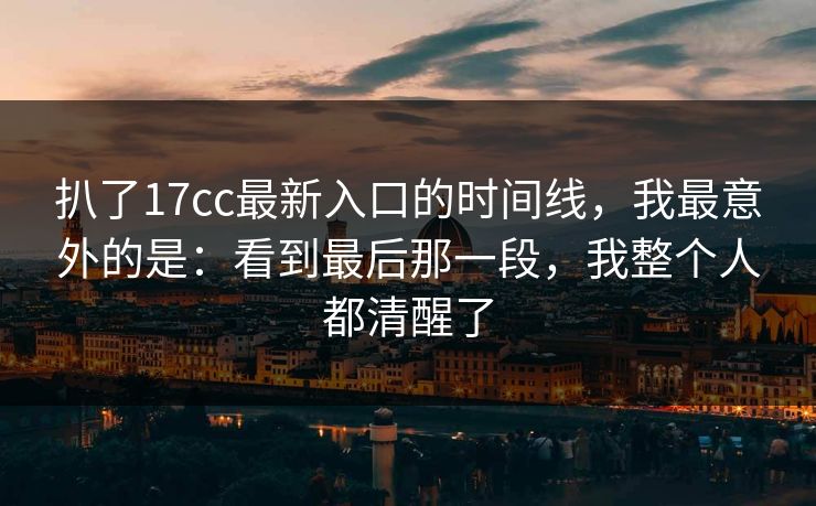 扒了17cc最新入口的时间线，我最意外的是：看到最后那一段，我整个人都清醒了