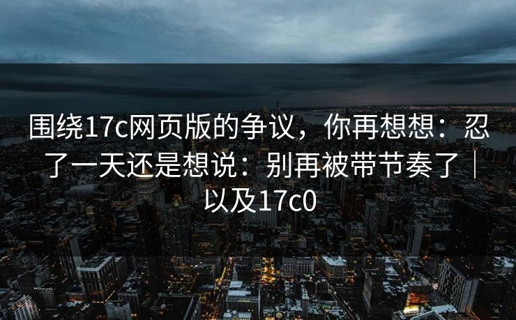 围绕17c网页版的争议，你再想想：忍了一天还是想说：别再被带节奏了｜以及17c0