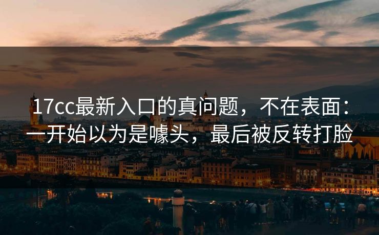 17cc最新入口的真问题，不在表面：一开始以为是噱头，最后被反转打脸