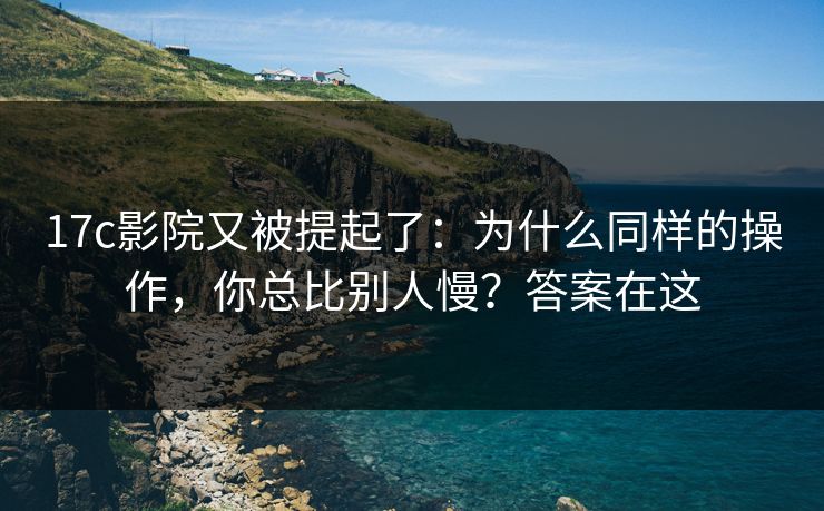 17c影院又被提起了：为什么同样的操作，你总比别人慢？答案在这