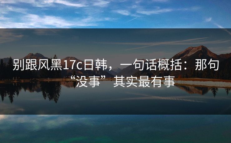 别跟风黑17c日韩，一句话概括：那句“没事”其实最有事