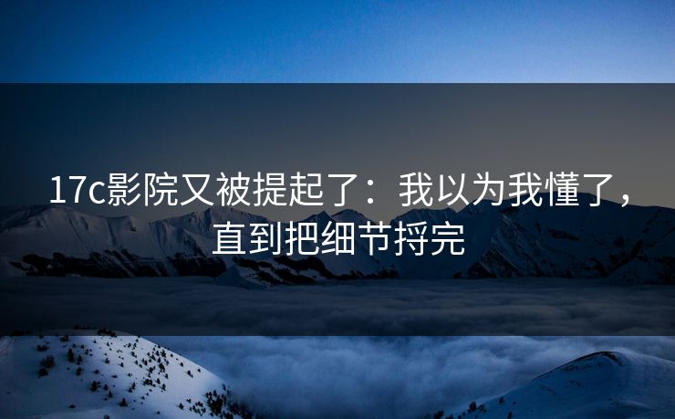 17c影院又被提起了：我以为我懂了，直到把细节捋完