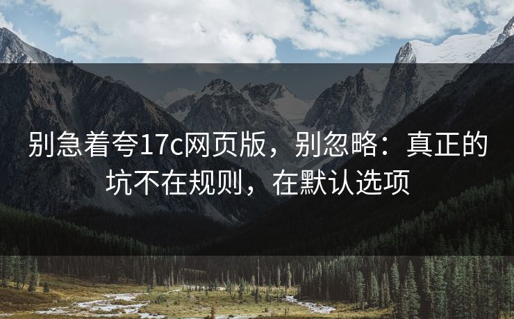 别急着夸17c网页版，别忽略：真正的坑不在规则，在默认选项