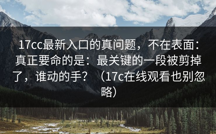 17cc最新入口的真问题，不在表面：真正要命的是：最关键的一段被剪掉了，谁动的手？（17c在线观看也别忽略）