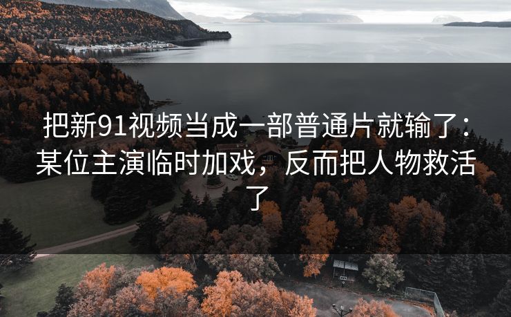 把新91视频当成一部普通片就输了：某位主演临时加戏，反而把人物救活了