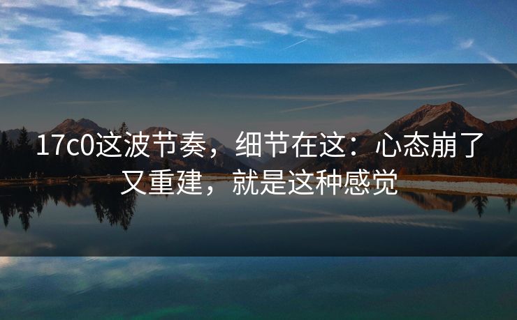 17c0这波节奏，细节在这：心态崩了又重建，就是这种感觉