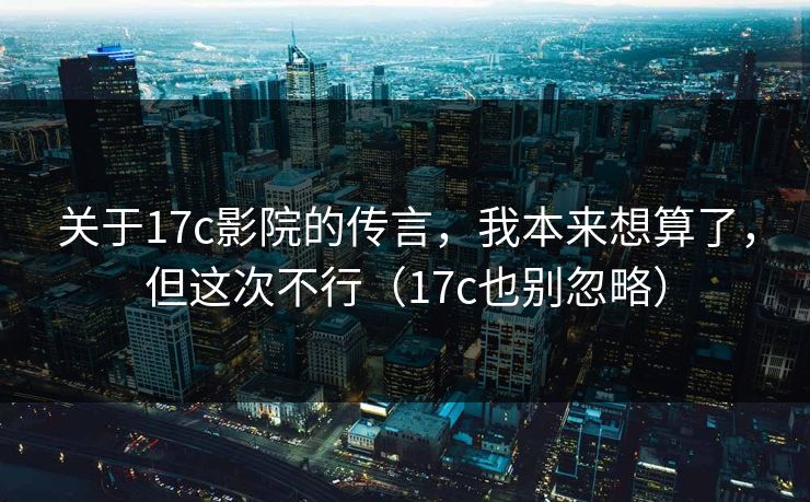 关于17c影院的传言，我本来想算了，但这次不行（17c也别忽略）
