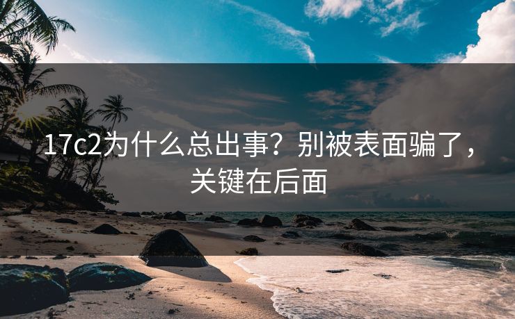 17c2为什么总出事？别被表面骗了，关键在后面