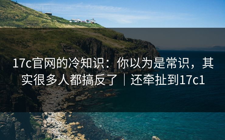 17c官网的冷知识：你以为是常识，其实很多人都搞反了｜还牵扯到17c1