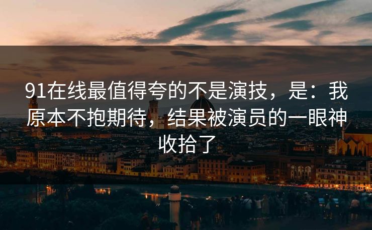 91在线最值得夸的不是演技，是：我原本不抱期待，结果被演员的一眼神收拾了