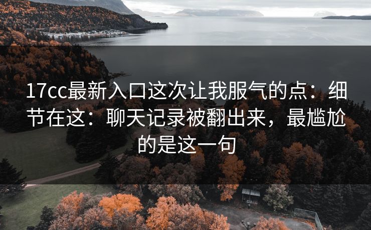 17cc最新入口这次让我服气的点:细节在这:聊天记录被翻出来,最尴尬的是这一句 第1张 17cc最新入口这次让我服气的点:细节在这:聊天记录被翻出来,最尴尬的是这一句 第1张