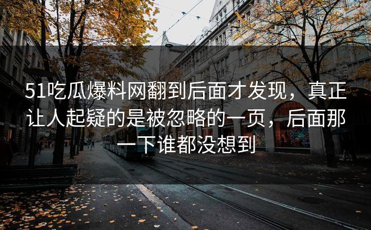 51吃瓜爆料网翻到后面才发现,真正让人起疑的是被忽略的一页,后面那一下谁都没想到 第1张 51吃瓜爆料网翻到后面才发现,真正让人起疑的是被忽略的一页,后面那一下谁都没想到 第1张